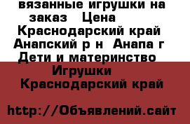 вязанные игрушки на заказ › Цена ­ 500 - Краснодарский край, Анапский р-н, Анапа г. Дети и материнство » Игрушки   . Краснодарский край